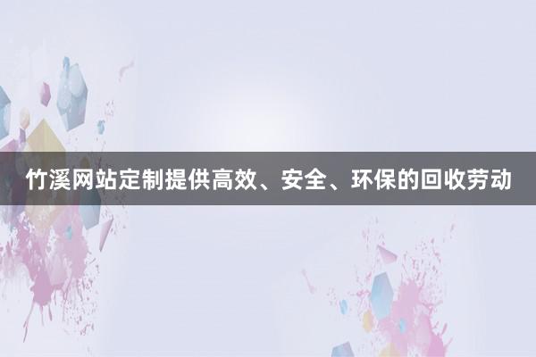竹溪网站定制提供高效、安全、环保的回收劳动