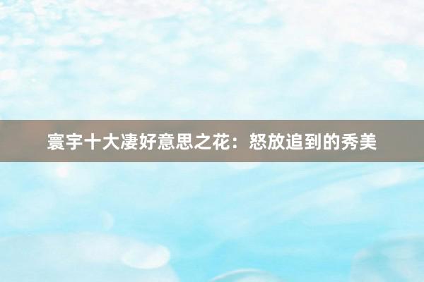 寰宇十大凄好意思之花：怒放追到的秀美
